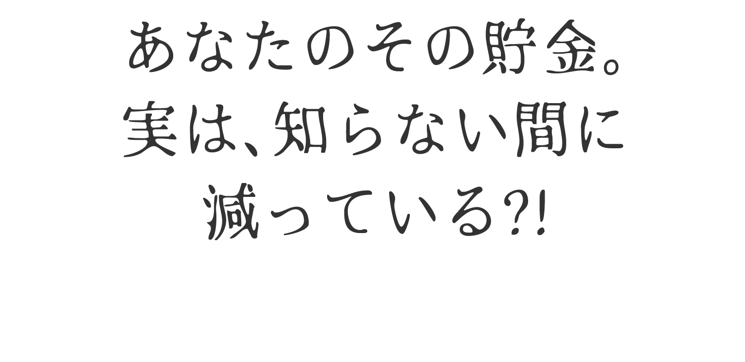 あなたのその貯金、実は、知らない間に減っている？！